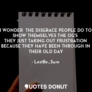  I WONDER  THE DISGRACE PEOPLE DO TO SHOW THEMSELVES THE OG'S 
THEY JUST TAKING O... - LestBe_Sure - Quotes Donut
