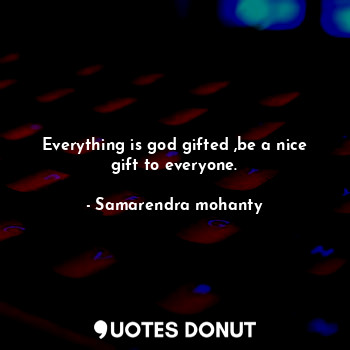 Everything is god gifted ,be a nice gift to everyone.