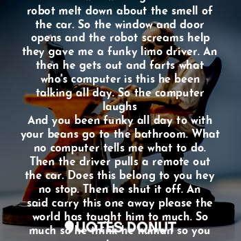 When the car drove up everybody wanted to see who was in it. But none of us was waiting to see this a robot melt down about the smell of the car. So the window and door opens and the robot screams help they gave me a funky limo driver. An then he gets out and farts what who's computer is this he been talking all day. So the computer laughs
And you been funky all day to with your beans go to the bathroom. What no computer tells me what to do. Then the driver pulls a remote out the car. Does this belong to you hey no stop. Then he shut it off. An said carry this one away please the world has taught him to much. So much so he think he human so you know.