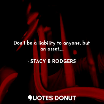 Don't be a liability to anyone, but an asset.....