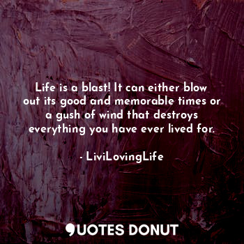 Life is a blast! It can either blow out its good and memorable times or a gush of wind that destroys everything you have ever lived for.