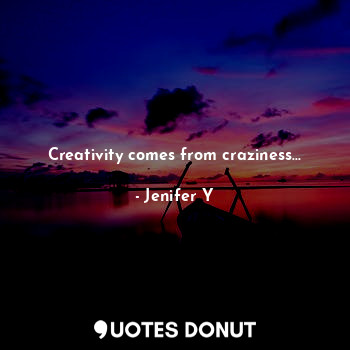 Creativity comes from craziness...