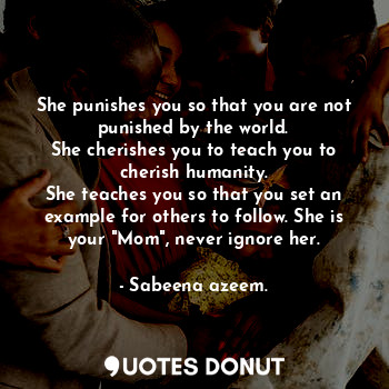 She punishes you so that you are not punished by the world.
She cherishes you to teach you to cherish humanity.
She teaches you so that you set an example for others to follow. She is your "Mom", never ignore her.