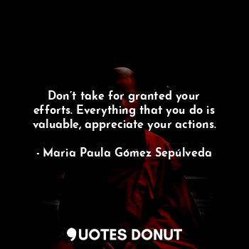 Don’t take for granted your efforts. Everything that you do is valuable, appreciate your actions.