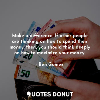 Make a difference. If other people are thinking on how to spend their money, then, you should think deeply on how to maximize your money.