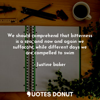 We should comprehend that bitterness is a sea, and now and again we suffocate, while different days we are compelled to swim