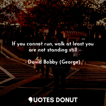 If you cannot run, walk at least you are not standing still