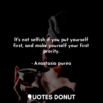 It's not selfish if you put yourself first, and make yourself your first prority.