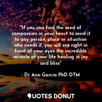 "If you can find the seed of compassion in your heart to send it to any person, place or situation who needs it, you will see right in front of your eyes the incredible miracle of your life healing in joy and bliss"