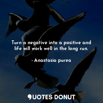 Turn a negative into a positive and life will work well in the long run.