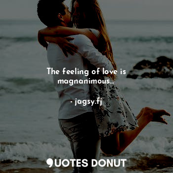 The feeling of love is magnanimous...