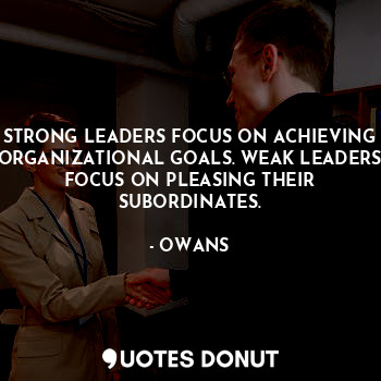 STRONG LEADERS FOCUS ON ACHIEVING ORGANIZATIONAL GOALS. WEAK LEADERS FOCUS ON PLEASING THEIR SUBORDINATES.