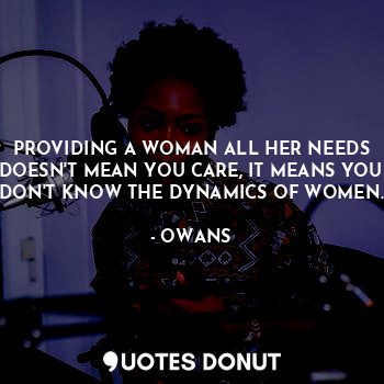 PROVIDING A WOMAN ALL HER NEEDS DOESN'T MEAN YOU CARE, IT MEANS YOU DON'T KNOW THE DYNAMICS OF WOMEN.