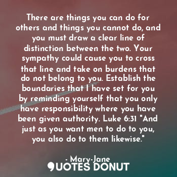 There are things you can do for others and things you cannot do, and you must draw a clear line of distinction between the two. Your sympathy could cause you to cross that line and take on burdens that do not belong to you. Establish the boundaries that I have set for you by reminding yourself that you only have responsibility where you have been given authority. Luke 6:31 "And just as you want men to do to you, you also do to them likewise."