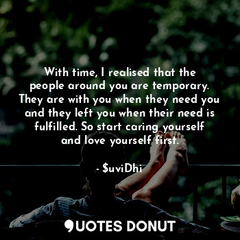 With time, I realised that the people around you are temporary. They are with you when they need you and they left you when their need is fulfilled. So start caring yourself and love yourself first.