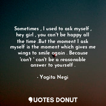  Sometimes , I used to ask myself , hey girl , you can't be happy all the time .B... - Yogita Negi - Quotes Donut