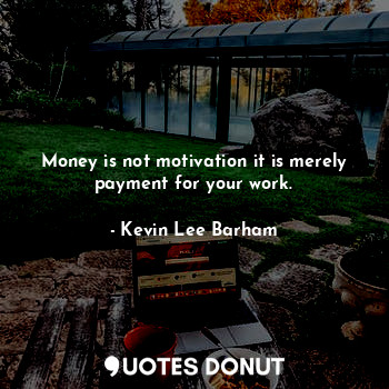Money is not motivation it is merely payment for your work.