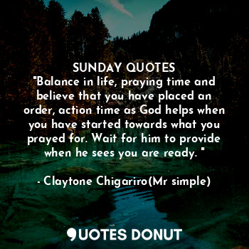 SUNDAY QUOTES
"Balance in life, praying time and believe that you have placed an order, action time as God helps when you have started towards what you prayed for. Wait for him to provide when he sees you are ready. "