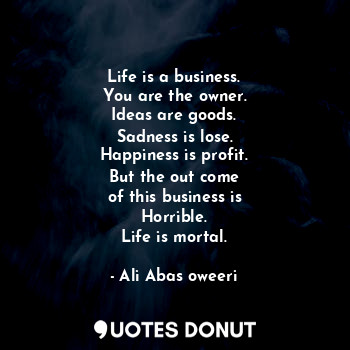 Life is a business.
You are the owner.
Ideas are goods.
Sadness is lose.
Happiness is profit.
But the out come
of this business is
Horrible.
Life is mortal.