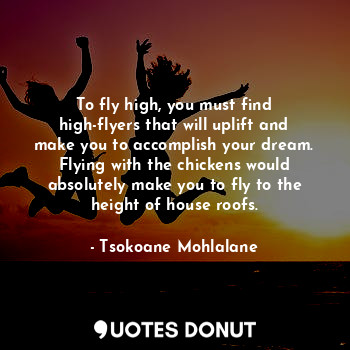 To fly high, you must find high-flyers that will uplift and make you to accomplish your dream. Flying with the chickens would absolutely make you to fly to the height of house roofs.