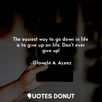 The easiest way to go down in life is to give up on life. Don't ever give up!