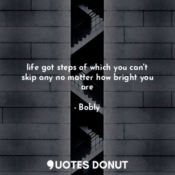 life got steps of which you can't skip any no matter how bright you are