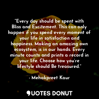 “Every day should be spent with Bliss and Excitement. This can only happen if you spend every moment of your life in satisfaction and happiness. Making an amazing own ecosystem, is in our hands. Every minute counts and prints a record in your life. Choose how you’re lifestyle should Be treasured.”
