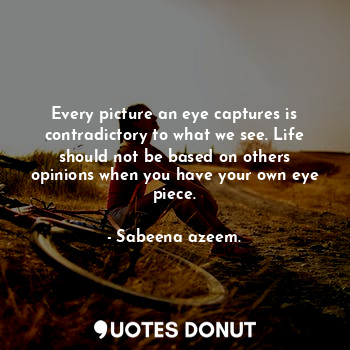Every picture an eye captures is contradictory to what we see. Life should not be based on others opinions when you have your own eye piece.