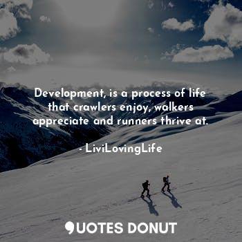 Development, is a process of life that crawlers enjoy, walkers appreciate and runners thrive at.