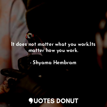 It does not matter what you work.Its matter how you work.
