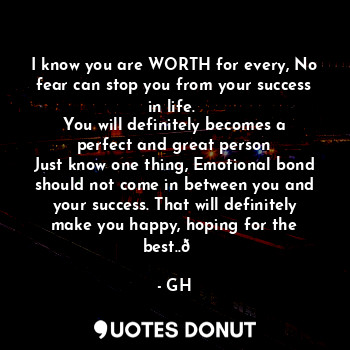 I know you are WORTH for every, No fear can stop you from your success in life. 
You will definitely becomes a perfect and great person
Just know one thing, Emotional bond should not come in between you and your success. That will definitely make you happy, hoping for the best..?