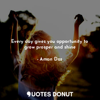 Every day gives you opportunity to grow prosper and shine