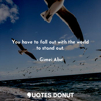 You have to fall out with the world to stand out.