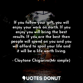 If you follow your gift, you will enjoy your work on earth. If you enjoy you will bring the best results. If you are the best then people will spend on you and you will afford to spoil your life and it will be a life worth living.