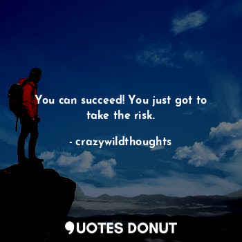 You can succeed! You just got to take the risk.