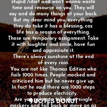 After you first unsuccessful in your education life or other activities, people will look at you as another failure. They will thought you are a stupid /idiot and won't wanna waste time and resource on you. They will say and do many things at your back.
But my dear mind you, everything they do take it has a blessing, coz life has a season of everything. Those are temporary assignment. Take it with laughter and smile, have fun and appreciate it.
There's always sunshine at the end of every rain.
You are not like Thomas Edition who fails 1000 times. People mocked and criticized him but be never give up. In fact he said there are 1000 steps to produce electricity. 
Are you going to take that single mockery and fall back or move on as Thomas Edition?
The choice is in your hands.