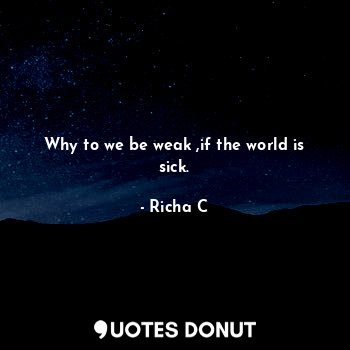 Why to we be weak ,if the world is sick.