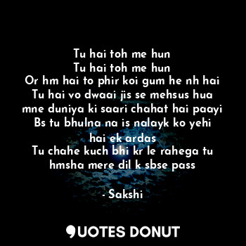 Tu hai toh me hun
Tu hai toh me hun
Or hm hai to phir koi gum he nh hai
Tu hai vo dwaai jis se mehsus hua mne duniya ki saari chahat hai paayi
Bs tu bhulna na is nalayk ko yehi hai ek ardas
Tu chahe kuch bhi kr le rahega tu hmsha mere dil k sbse pass