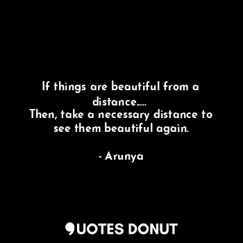 If things are beautiful from a distance..... 
Then, take a necessary distance to see them beautiful again.