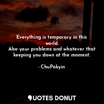 Everything is temporary in this world.
Also your problems and whatever that keeping you down at the moment.