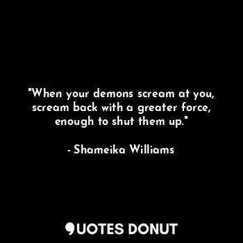 "When your demons scream at you, scream back with a greater force, enough to shut them up."