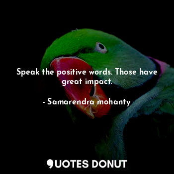 Speak the positive words. Those have great impact.