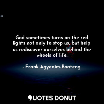 God sometimes turns on the red lights not only to stop us, but help us rediscover ourselves behind the wheels of life.