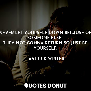 NEVER LET YOURSELF DOWN BECAUSE OF SOMEONE ELSE. 
THEY NOT GONNA RETURN SO JUST BE YOURSELF.