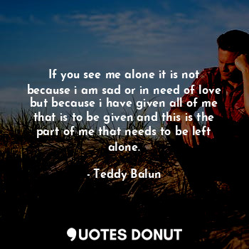 If you see me alone it is not because i am sad or in need of love but because i have given all of me that is to be given and this is the part of me that needs to be left alone.