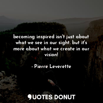 becoming inspired isn't just about what we see in our sight. but it's more about what we create in our vision!
