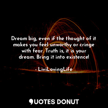 Dream big, even if the thought of it makes you feel unworthy or cringe with fear. Truth is, it is your dream. Bring it into existence!