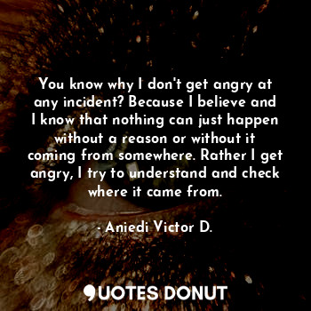You know why I don't get angry at any incident? Because I believe and I know that nothing can just happen without a reason or without it coming from somewhere. Rather I get angry, I try to understand and check where it came from.