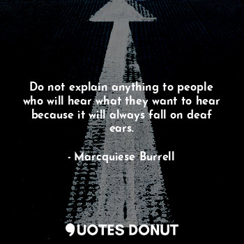 Do not explain anything to people who will hear what they want to hear because it will always fall on deaf ears.