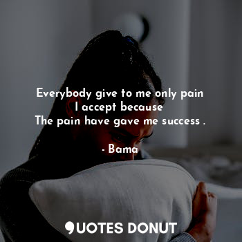 Everybody give to me only pain
I accept because 
The pain have gave me success .